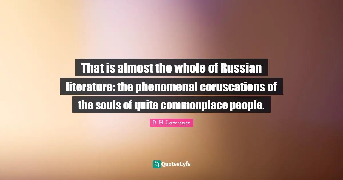 That is almost the whole of Russian literature: the phenomenal coruscations of the souls of quite commonplace people.