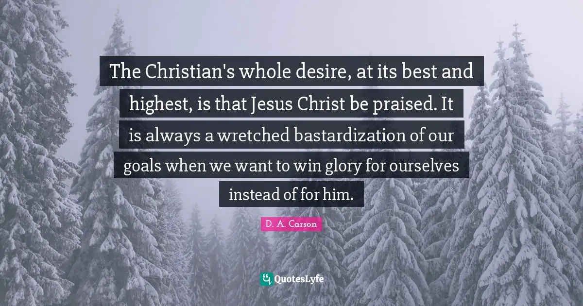 The Christian's whole desire, at its best and highest, is that Jesus Christ be praised. It is always a wretched bastardization of our goals when we want to win glory for ourselves instead of for him.