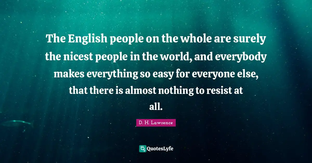 The English people on the whole are surely the nicest people in the world, and everybody makes everything so easy for everyone else, that there is almost nothing to resist at all.