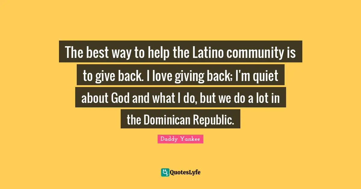 Latino Quotes: "The best way to help the Latino community is to give back. I love giving back; I'm quiet about God and what I do, but we do a lot in the Dominican Republic."
