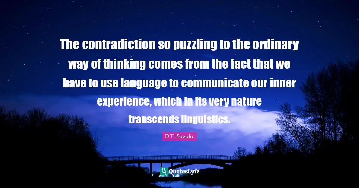 Puzzling Quotes: "The contradiction so puzzling to the ordinary way of thinking comes from the fact that we have to use language to communicate our inner experience, which in its very nature transcends linguistics."