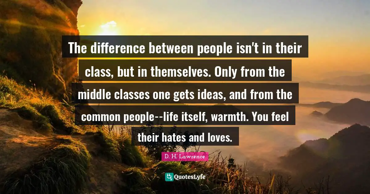 The difference between people isn't in their class, but in themselves. Only from the middle classes one gets ideas, and from the common people--life itself, warmth. You feel their hates and loves.