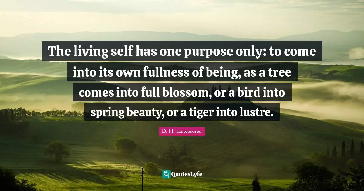 The living self has one purpose only: to come into its own fullness of being, as a tree comes into full blossom, or a bird into spring beauty, or a tiger into lustre.