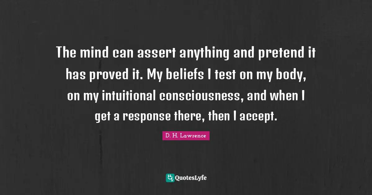 The mind can assert anything and pretend it has proved it. My beliefs I test on my body, on my intuitional consciousness, and when I get a response there, then I accept.