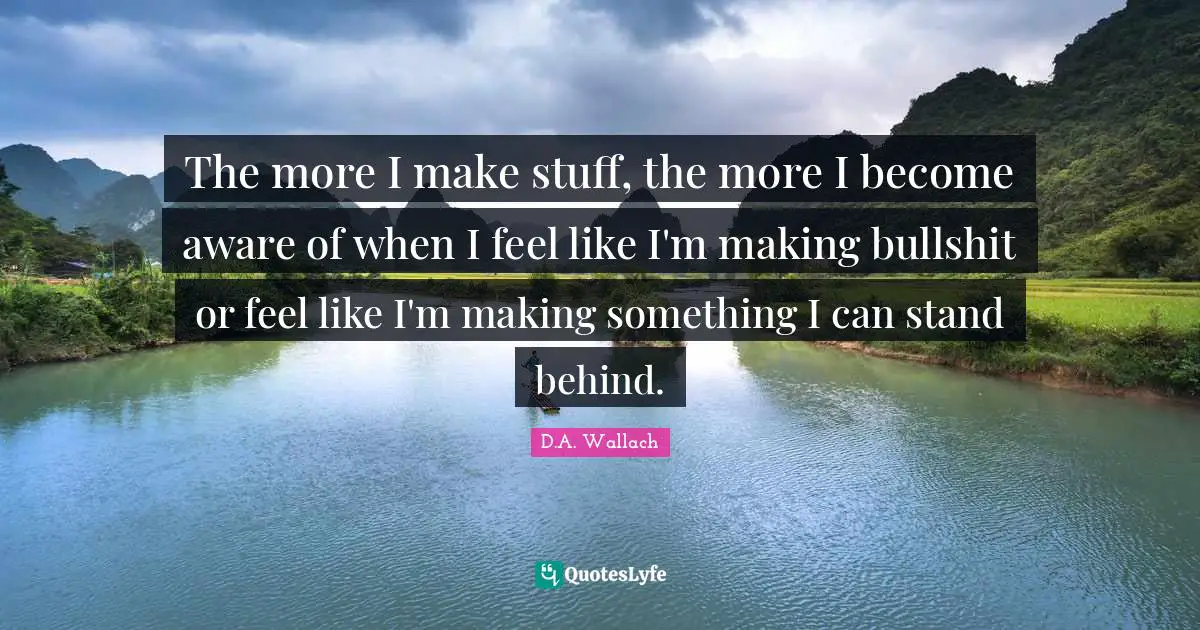 The more I make stuff, the more I become aware of when I feel like I'm making bullshit or feel like I'm making something I can stand behind.