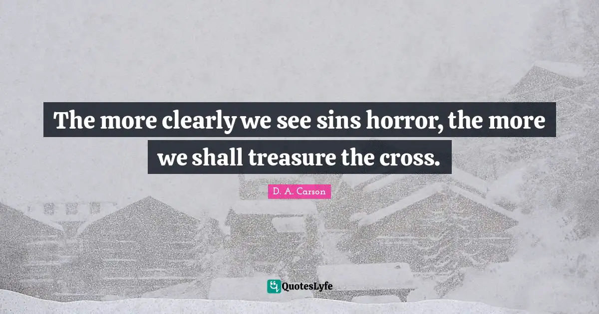The more clearly we see sins horror, the more we shall treasure the cross.
