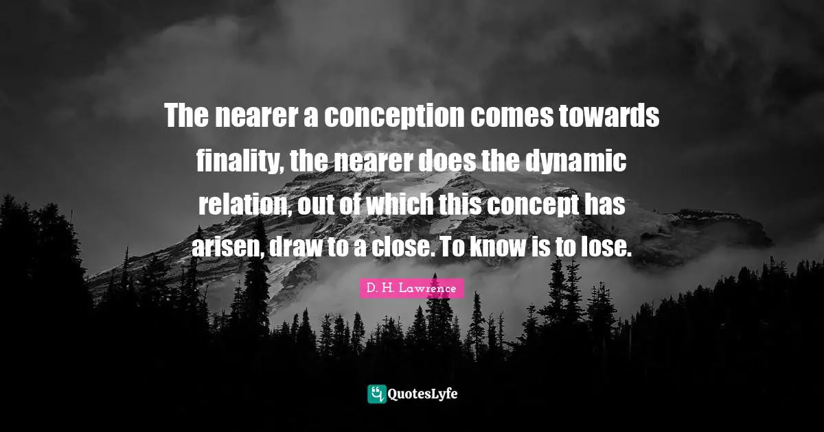The nearer a conception comes towards finality, the nearer does the dynamic relation, out of which this concept has arisen, draw to a close. To know is to lose.