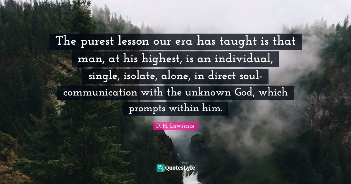 The purest lesson our era has taught is that man, at his highest, is an individual, single, isolate, alone, in direct soul-communication with the unknown God, which prompts within him.