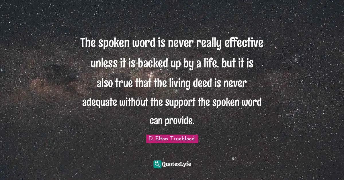 The spoken word is never really effective unless it is backed up by a life, but it is also true that the living deed is never adequate without the support the spoken word can provide.