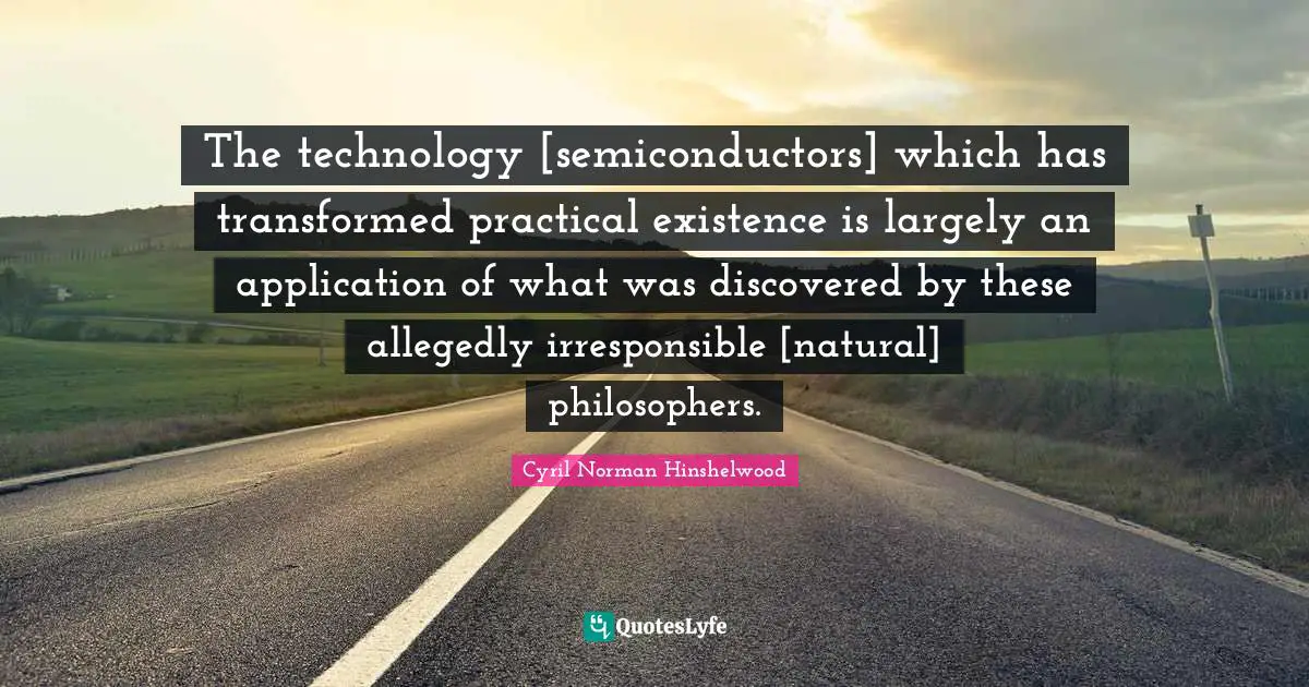 The technology [semiconductors] which has transformed practical existence is largely an application of what was discovered by these allegedly irresponsible [natural] philosophers.