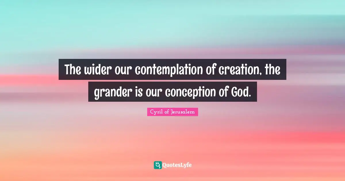 The wider our contemplation of creation, the grander is our conception of God.