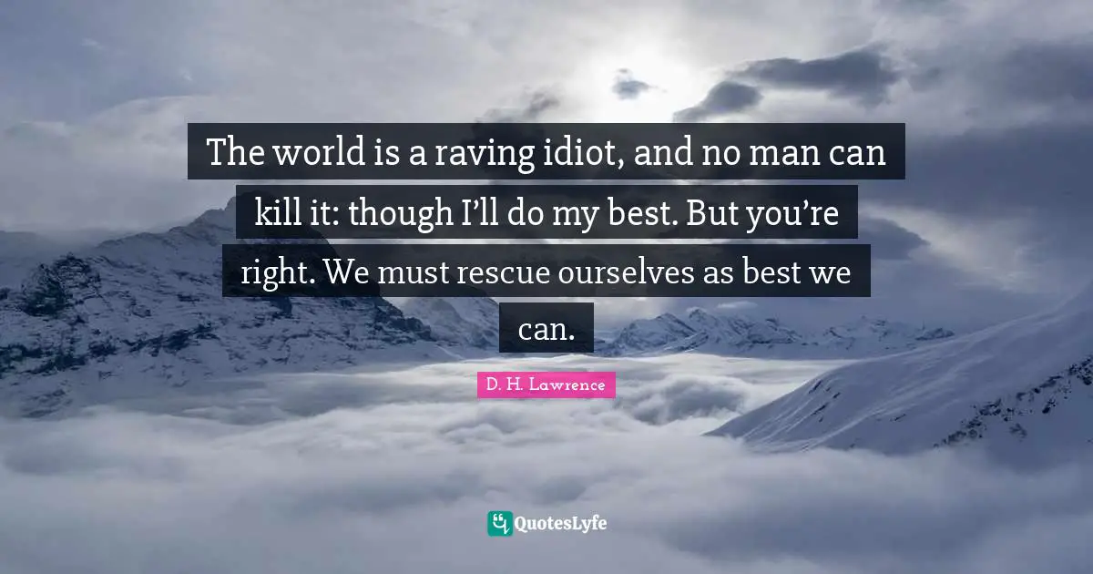 The world is a raving idiot, and no man can kill it: though I’ll do my best. But you’re right. We must rescue ourselves as best we can.