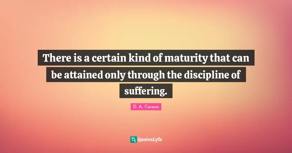 There is a certain kind of maturity that can be attained only through the discipline of suffering.