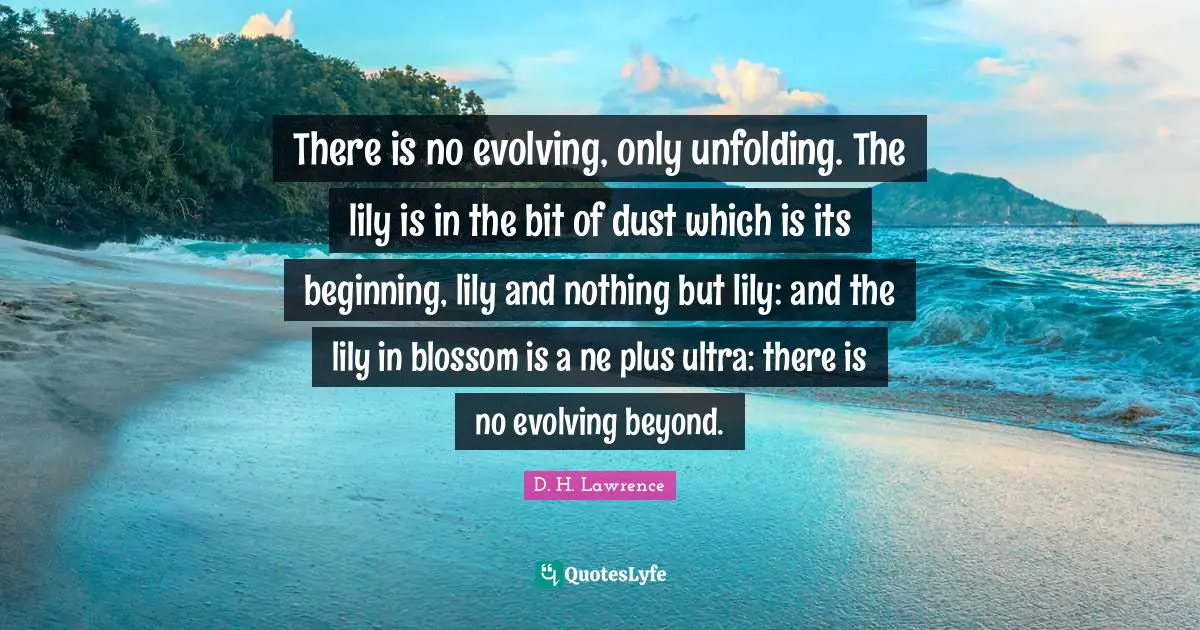 There is no evolving, only unfolding. The lily is in the bit of dust which is its beginning, lily and nothing but lily: and the lily in blossom is a ne plus ultra: there is no evolving beyond.