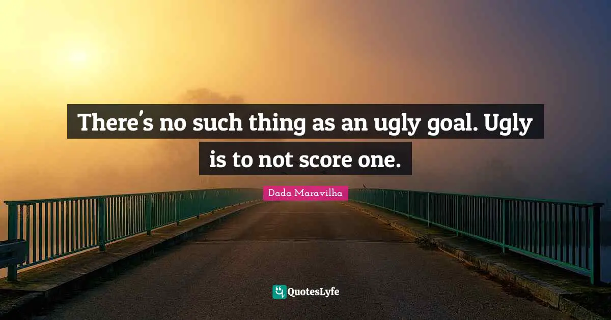 There's no such thing as an ugly goal. Ugly is to not score one.