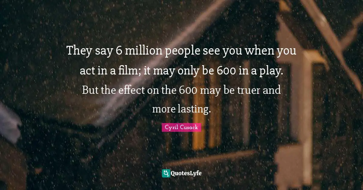 They say 6 million people see you when you act in a film; it may only be 600 in a play. But the effect on the 600 may be truer and more lasting.