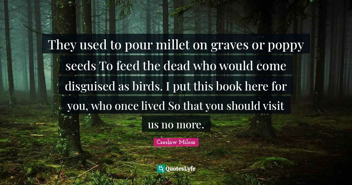 They used to pour millet on graves or poppy seeds To feed the dead who would come disguised as birds. I put this book here for you, who once lived So that you should visit us no more.