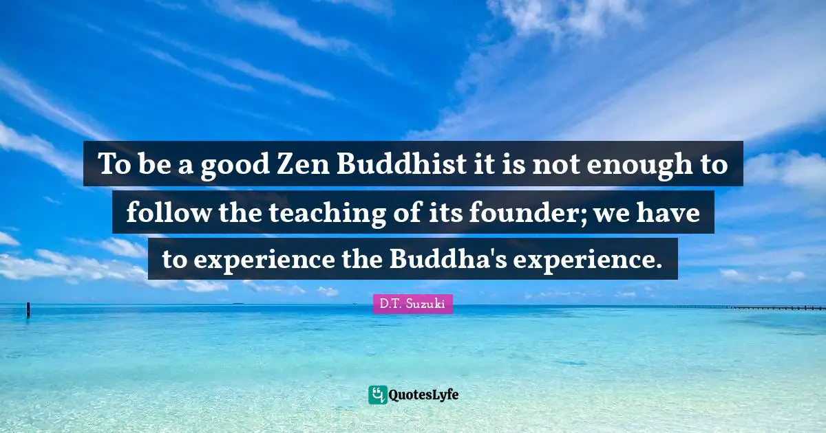 To be a good Zen Buddhist it is not enough to follow the teaching of its founder; we have to experience the Buddha's experience.