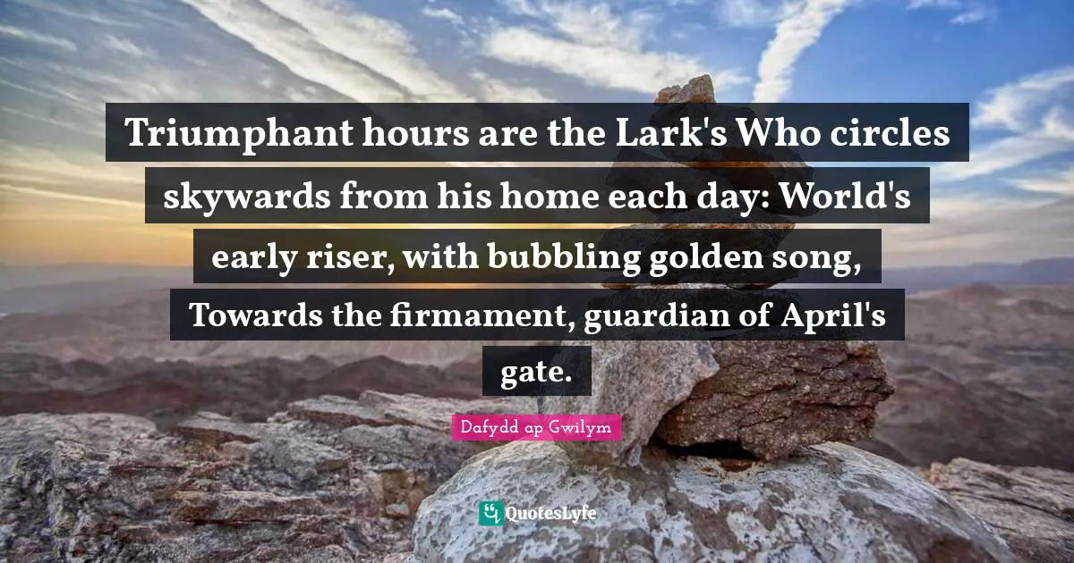 Triumphant hours are the Lark's Who circles skywards from his home each day: World's early riser, with bubbling golden song, Towards the firmament, guardian of April's gate.