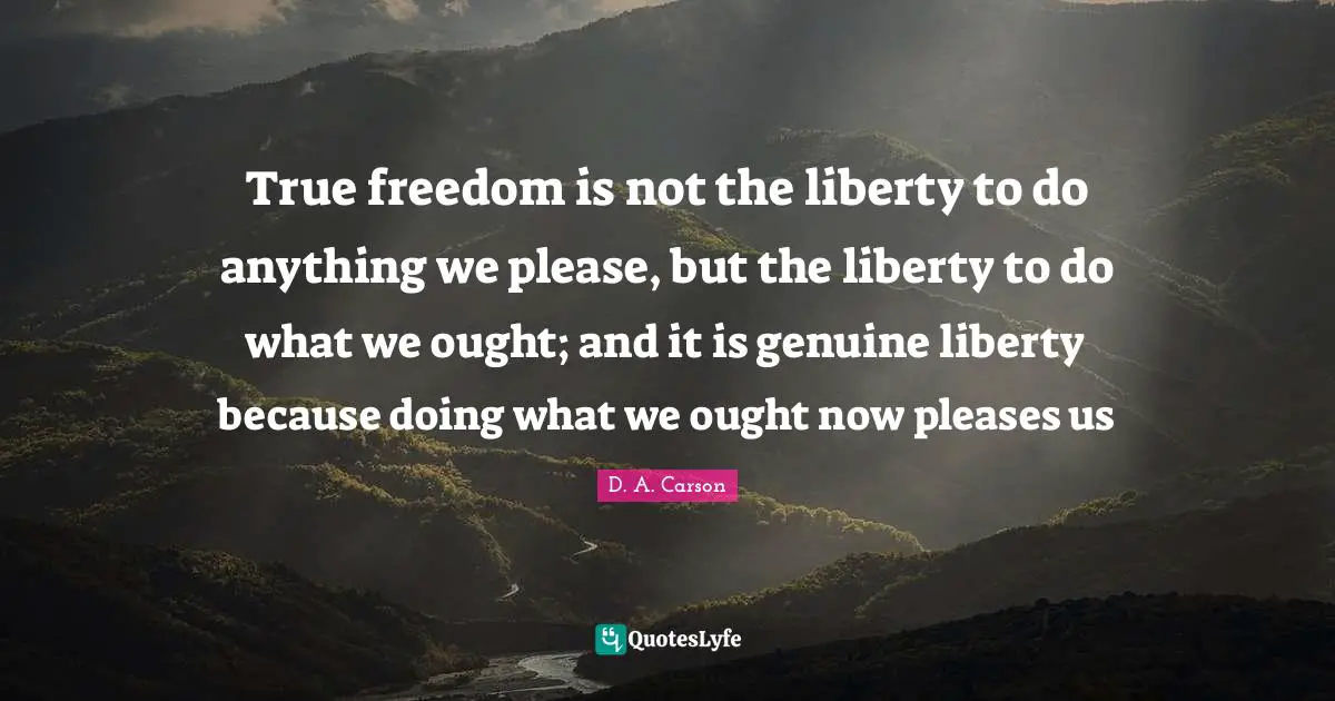 True freedom is not the liberty to do anything we please, but the liberty to do what we ought; and it is genuine liberty because doing what we ought now pleases us