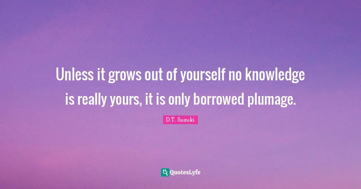 Unless it grows out of yourself no knowledge is really yours, it is only borrowed plumage.