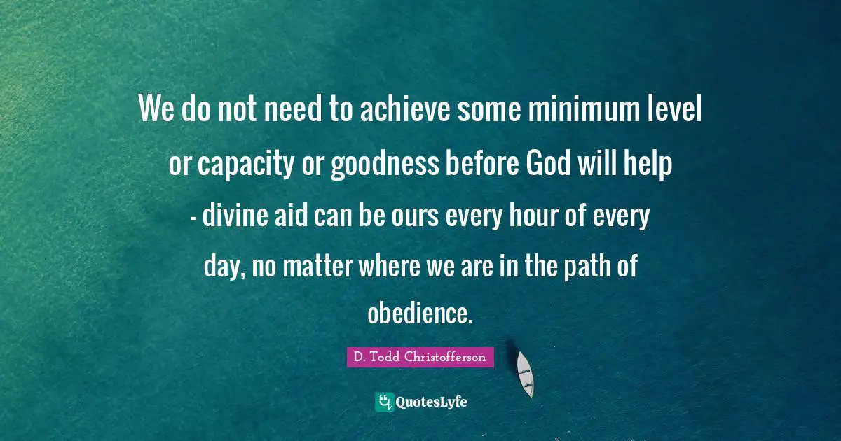 Minimum Quotes: "We do not need to achieve some minimum level or capacity or goodness before God will help - divine aid can be ours every hour of every day, no matter where we are in the path of obedience."