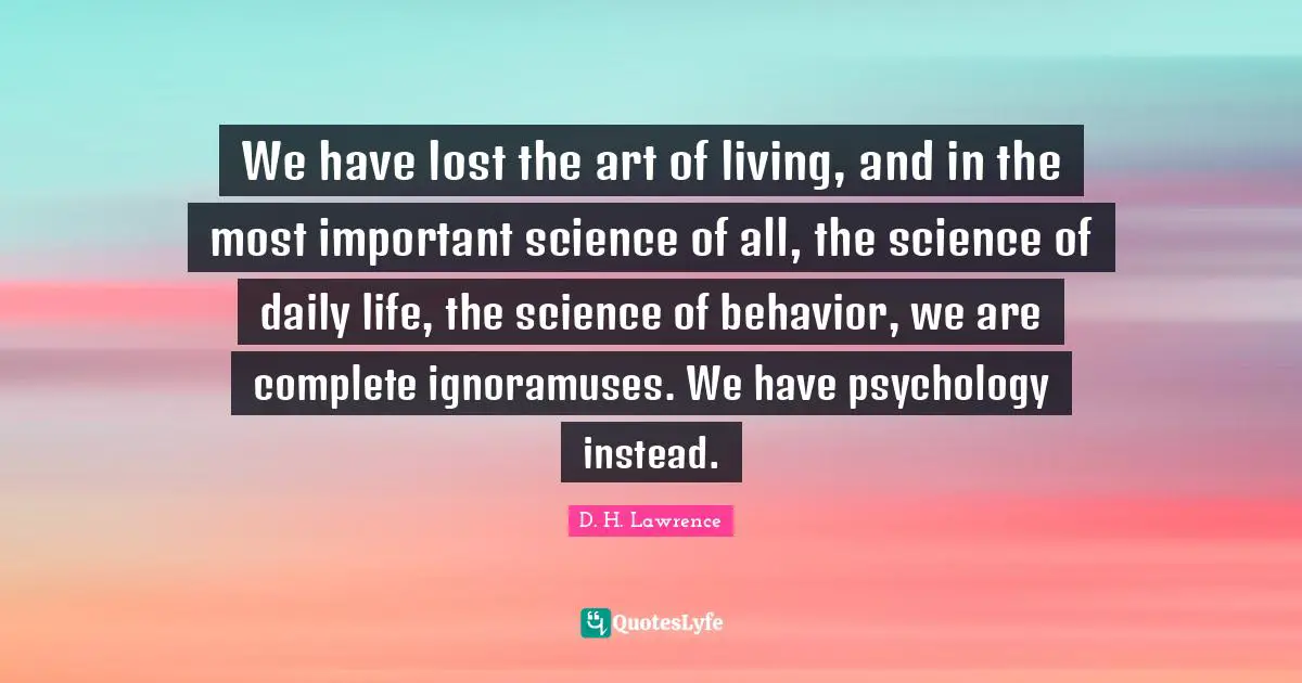 We have lost the art of living, and in the most important science of all, the science of daily life, the science of behavior, we are complete ignoramuses. We have psychology instead.