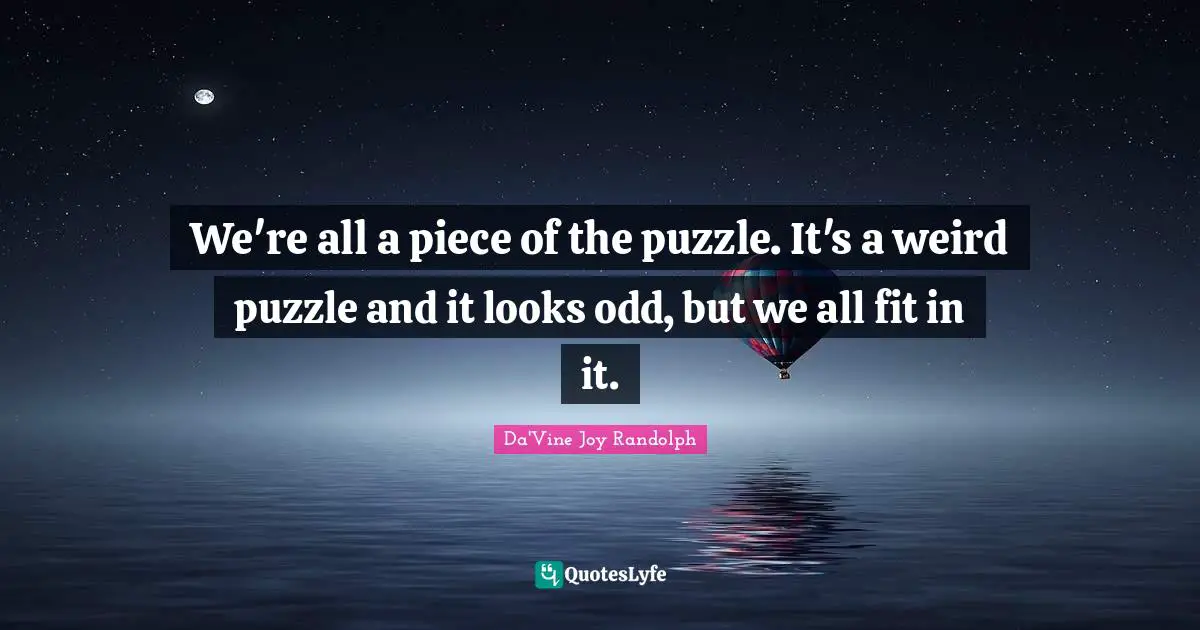 We're all a piece of the puzzle. It's a weird puzzle and it looks odd, but we all fit in it.