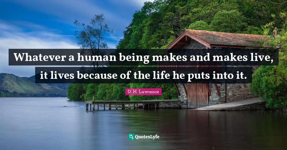 Whatever a human being makes and makes live, it lives because of the life he puts into it.