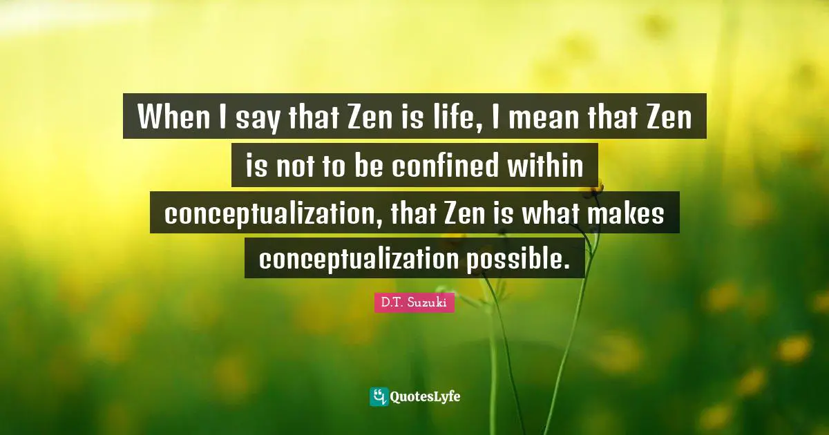 When I say that Zen is life, I mean that Zen is not to be confined within conceptualization, that Zen is what makes conceptualization possible.
