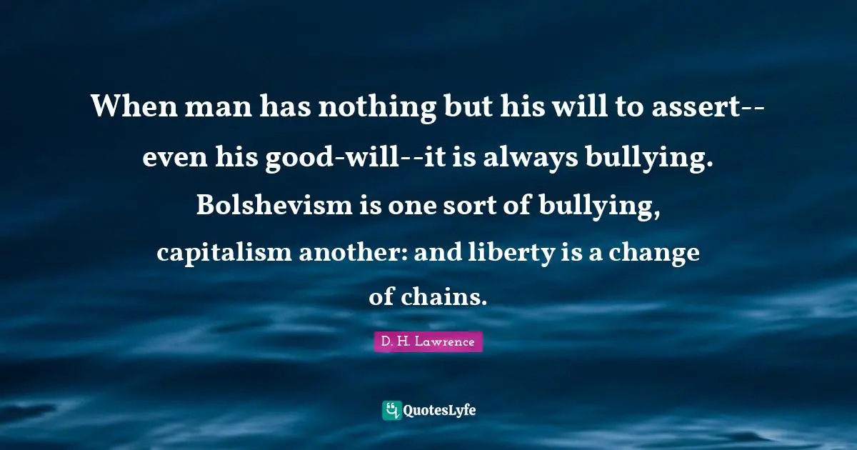 When man has nothing but his will to assert--even his good-will--it is always bullying. Bolshevism is one sort of bullying, capitalism another: and liberty is a change of chains.