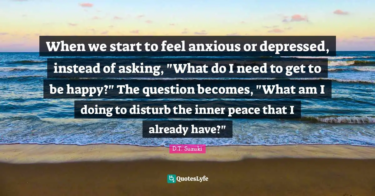 When we start to feel anxious or depressed, instead of asking, "What do I need to get to be happy?" The question becomes, "What am I doing to disturb the inner peace that I already have?"