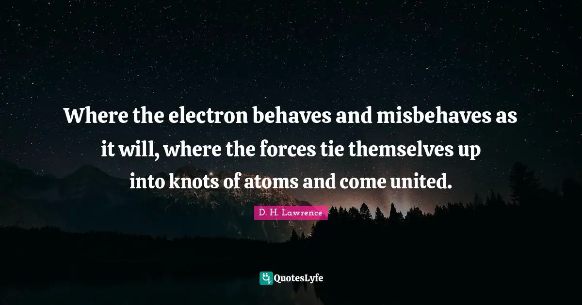 Where the electron behaves and misbehaves as it will, where the forces tie themselves up into knots of atoms and come united.