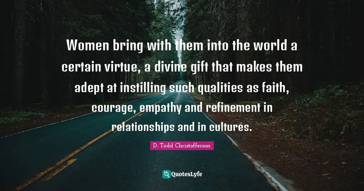 Divine Being Quotes: "Women bring with them into the world a certain virtue, a divine gift that makes them adept at instilling such qualities as faith, courage, empathy and refinement in relationships and in cultures."