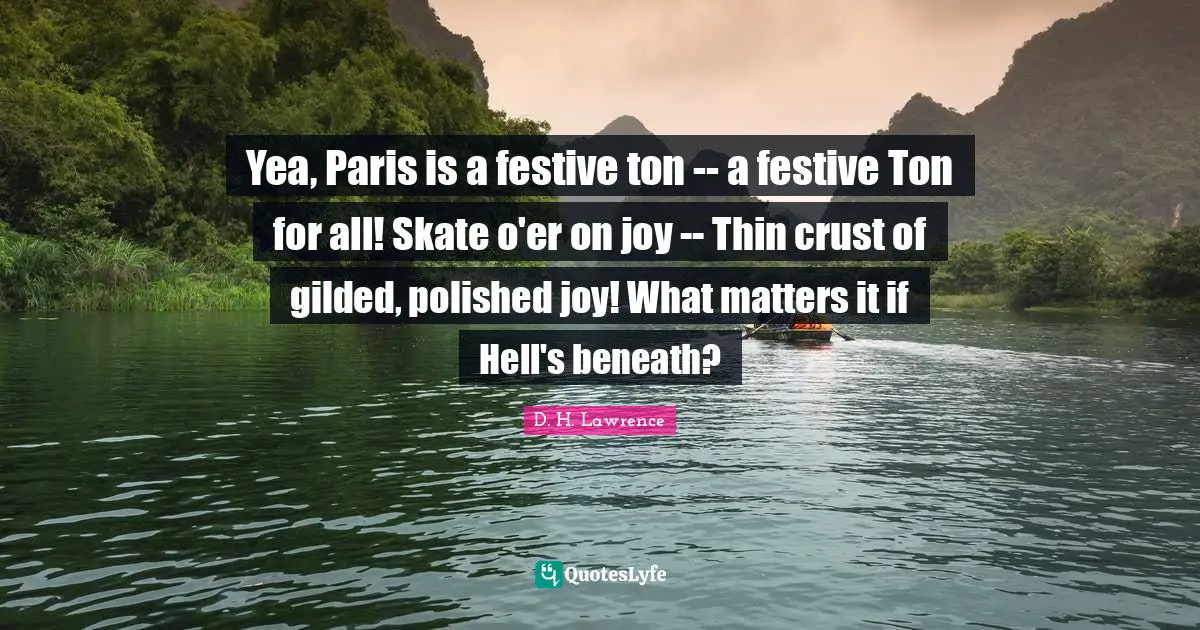 Yea, Paris is a festive ton -- a festive Ton for all! Skate o'er on joy -- Thin crust of gilded, polished joy! What matters it if Hell's beneath?