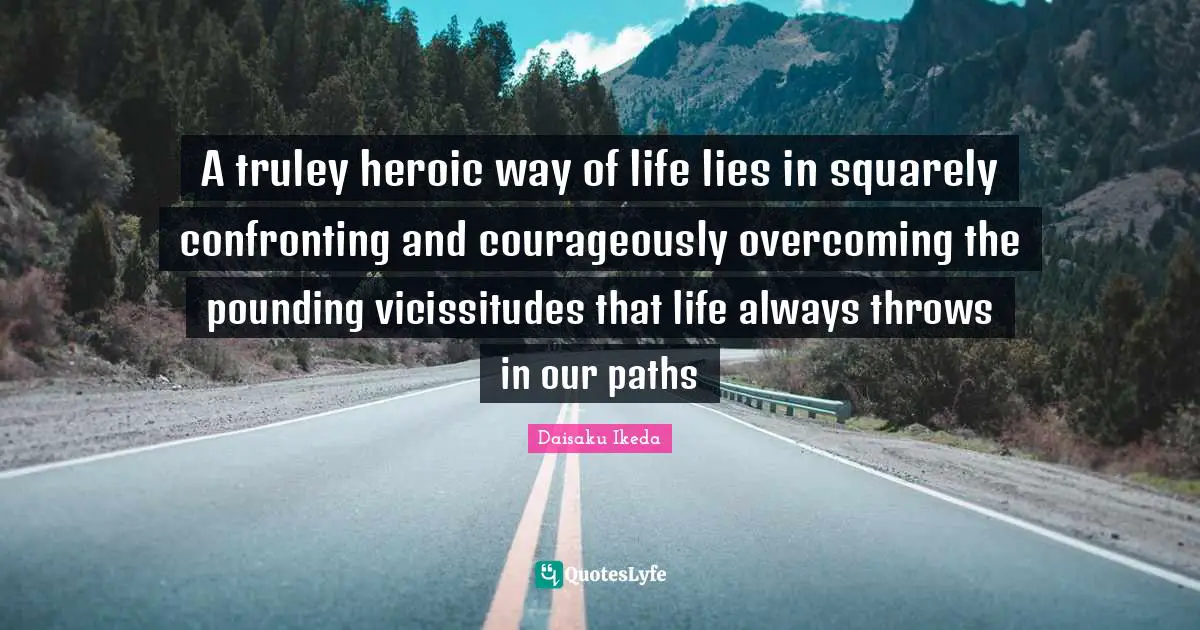A truley heroic way of life lies in squarely confronting and courageously overcoming the pounding vicissitudes that life always throws in our paths