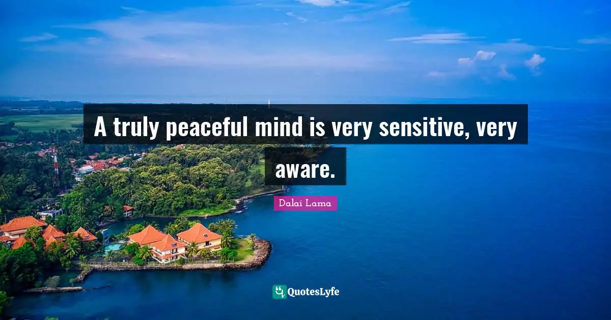 A truly peaceful mind is very sensitive, very aware.
