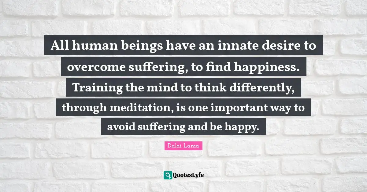 All human beings have an innate desire to overcome suffering, to find happiness. Training the mind to think differently, through meditation, is one important way to avoid suffering and be happy.