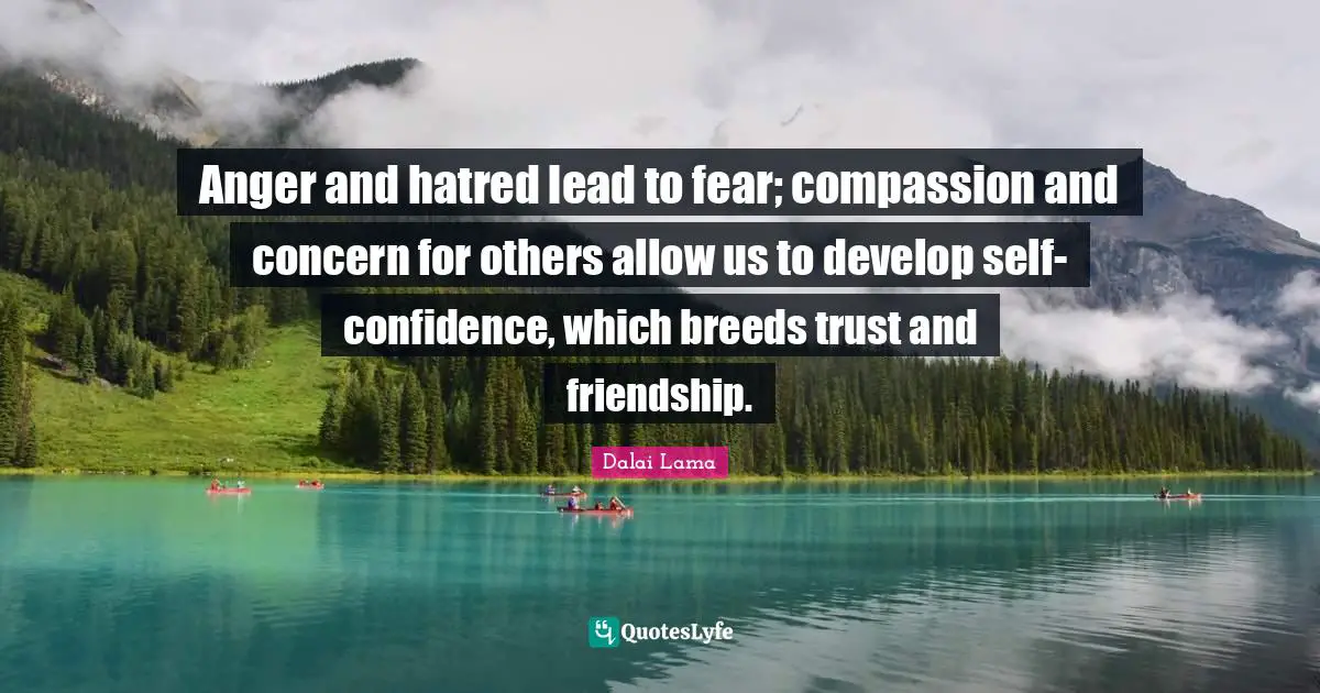 Anger and hatred lead to fear; compassion and concern for others allow us to develop self-confidence, which breeds trust and friendship.