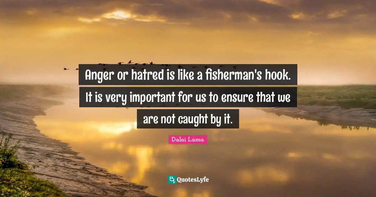 Anger or hatred is like a fisherman's hook. It is very important for us to ensure that we are not caught by it.
