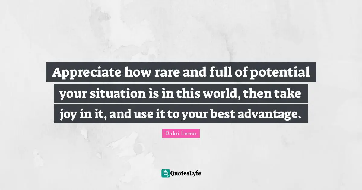 Appreciate how rare and full of potential your situation is in this world, then take joy in it, and use it to your best advantage.