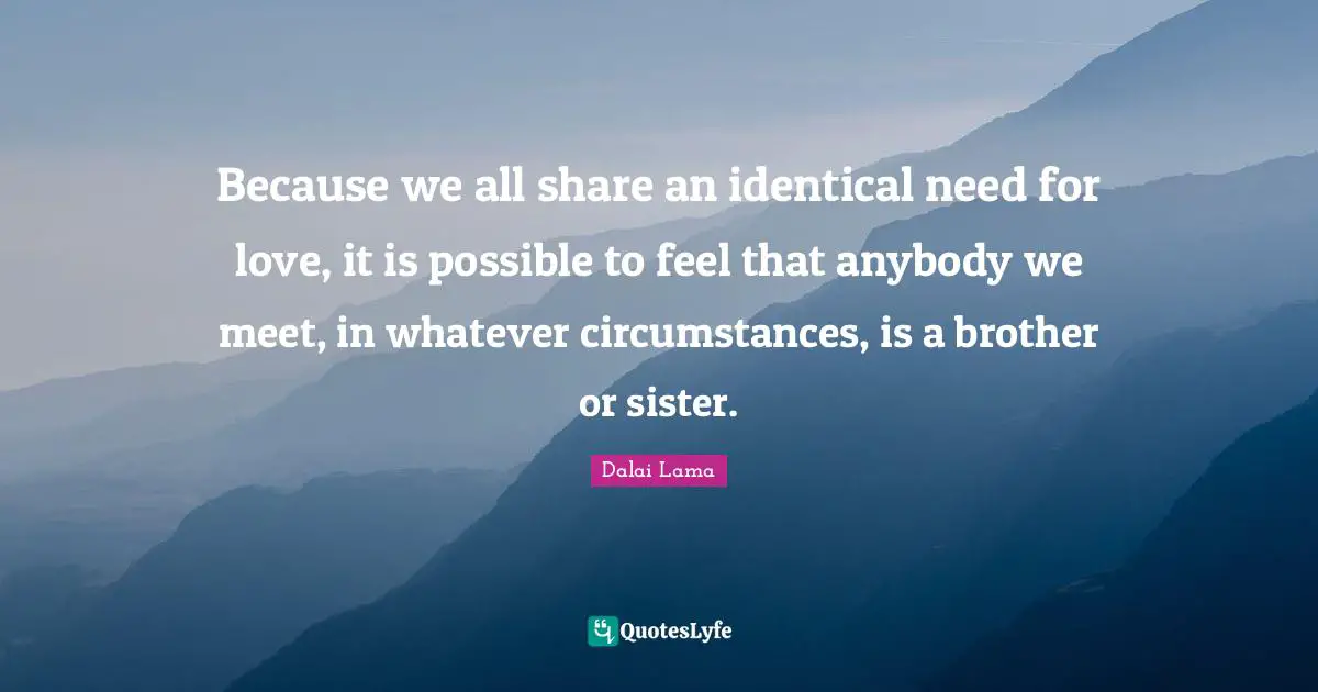Because we all share an identical need for love, it is possible to feel that anybody we meet, in whatever circumstances, is a brother or sister.