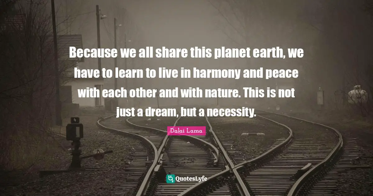 Because we all share this planet earth, we have to learn to live in harmony and peace with each other and with nature. This is not just a dream, but a necessity.