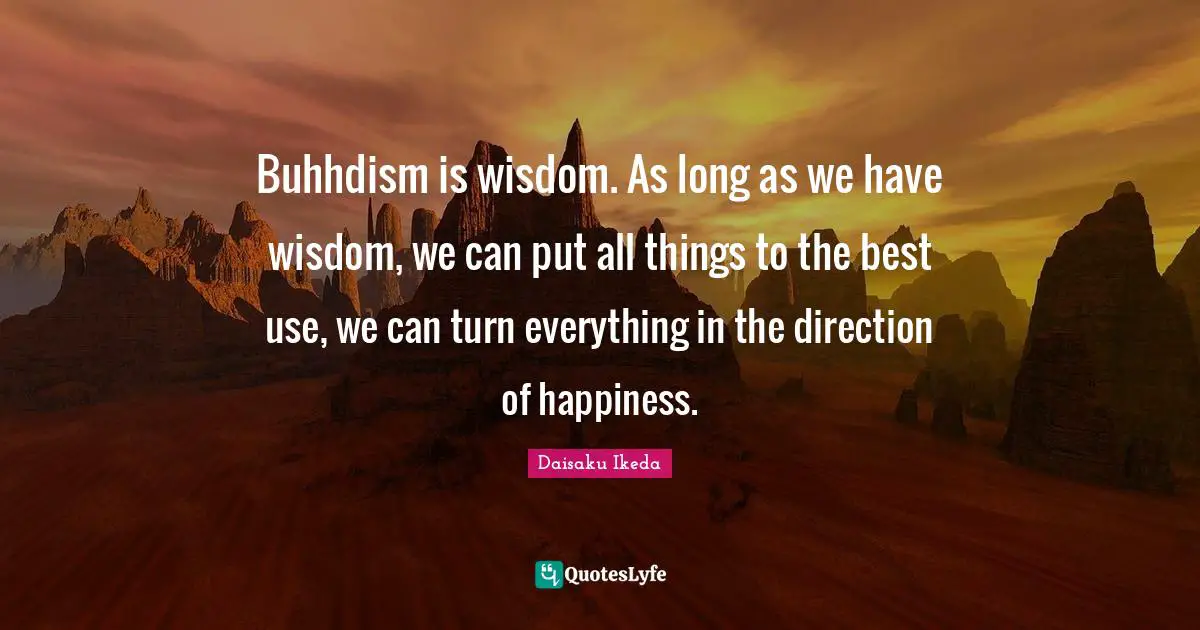 Buhhdism is wisdom. As long as we have wisdom, we can put all things to the best use, we can turn everything in the direction of happiness.