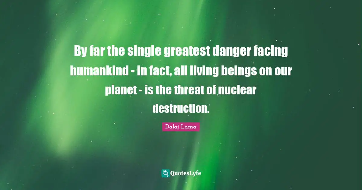 By far the single greatest danger facing humankind - in fact, all living beings on our planet - is the threat of nuclear destruction.