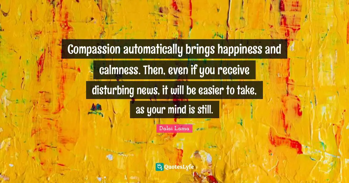 Compassion automatically brings happiness and calmness. Then, even if you receive disturbing news, it will be easier to take, as your mind is still.