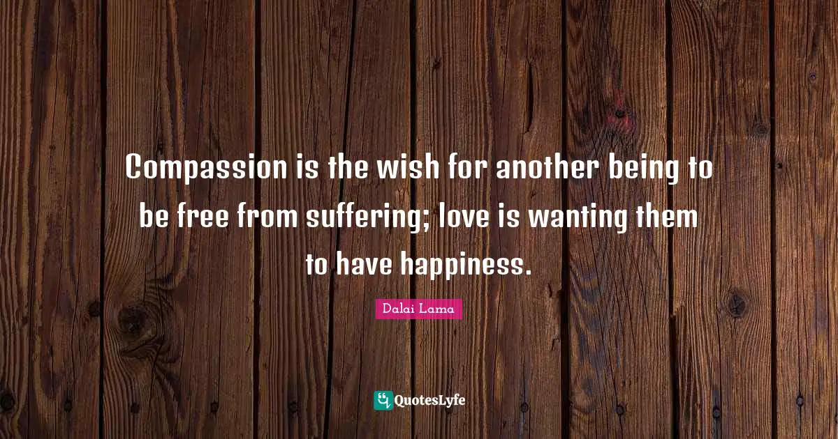 Compassion is the wish for another being to be free from suffering; love is wanting them to have happiness.