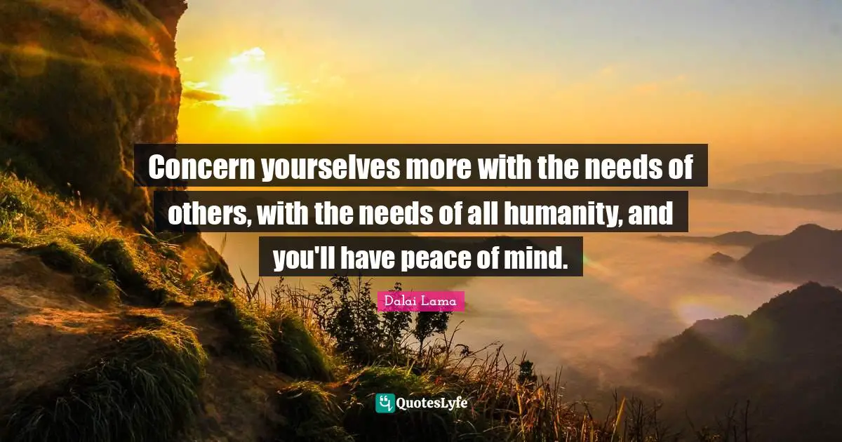 Concern yourselves more with the needs of others, with the needs of all humanity, and you'll have peace of mind.