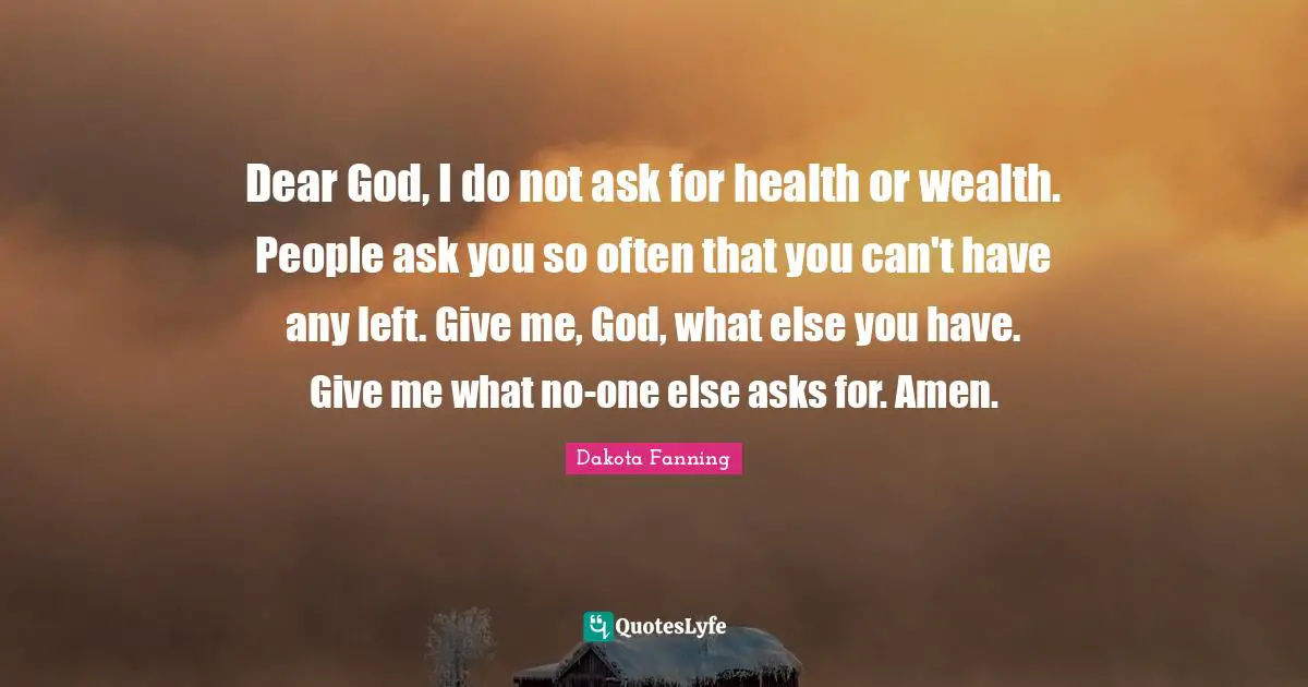 Dakota Fanning Quotes: "Dear God, I do not ask for health or wealth. People ask you so often that you can't have any left. Give me, God, what else you have. Give me what no-one else asks for. Amen."