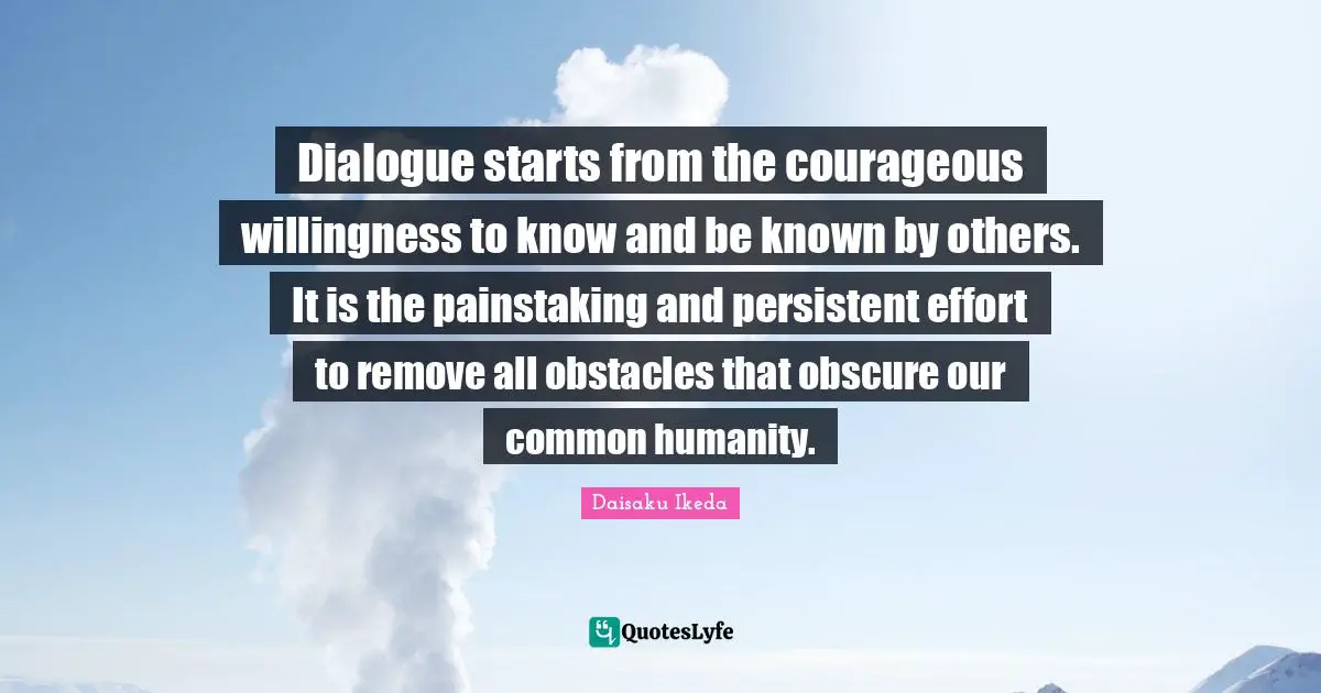 Dialogue starts from the courageous willingness to know and be known by others. It is the painstaking and persistent effort to remove all obstacles that obscure our common humanity.